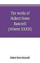 The works of Hubert Howe Bancroft (Volume XXXIX) Literary Industies A Memoir