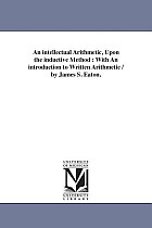 An intellectual Arithmetic, Upon the inductive Method: With An introduction to Written Arithmetic / by James S. Eaton.